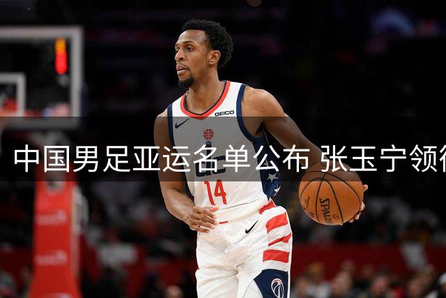 中国男足亚运名单公布 张玉宁领衔U23小将出征